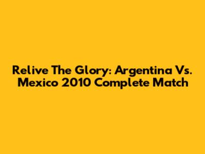 Relive The Glory: Argentina Vs. Mexico 2010 Complete Match