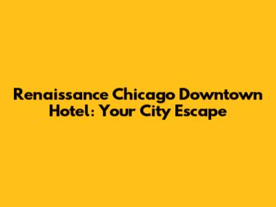Renaissance Chicago Downtown Hotel: Your City Escape