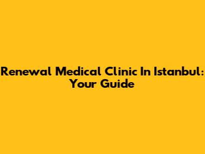 Renewal Medical Clinic In Istanbul: Your Guide