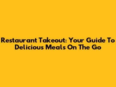 Restaurant Takeout: Your Guide To Delicious Meals On The Go