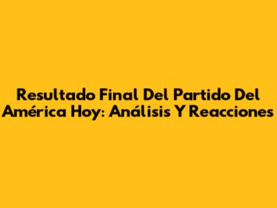 Resultado Final Del Partido Del América Hoy: Análisis Y Reacciones