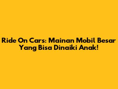 Ride On Cars: Mainan Mobil Besar Yang Bisa Dinaiki Anak!