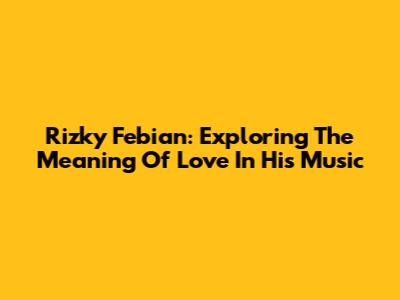 Rizky Febian: Exploring The Meaning Of Love In His Music