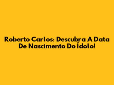 Roberto Carlos: Descubra A Data De Nascimento Do Ídolo!