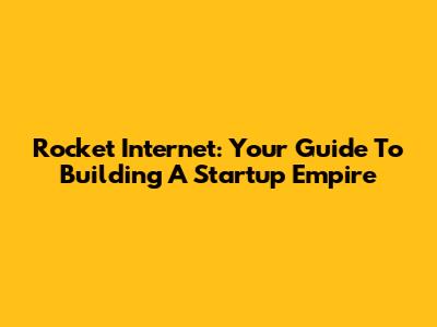 Rocket Internet: Your Guide To Building A Startup Empire