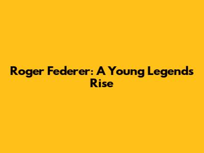 Roger Federer: A Young Legend's Rise