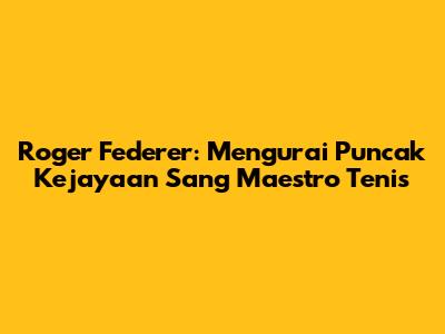 Roger Federer: Mengurai Puncak Kejayaan Sang Maestro Tenis