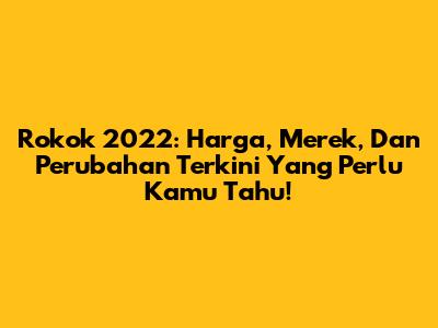 Rokok 2022: Harga, Merek, Dan Perubahan Terkini Yang Perlu Kamu Tahu!