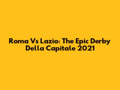 Roma Vs Lazio: The Epic Derby Della Capitale 2021