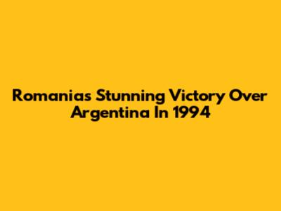 Romania's Stunning Victory Over Argentina In 1994