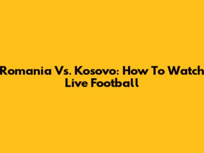 Romania Vs. Kosovo: How To Watch Live Football