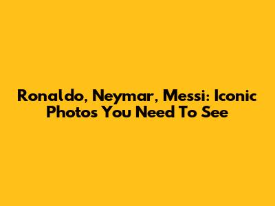 Ronaldo, Neymar, Messi: Iconic Photos You Need To See