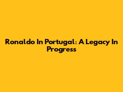 Ronaldo In Portugal: A Legacy In Progress