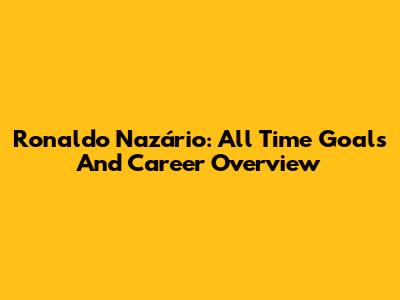 Ronaldo Nazário: All Time Goals And Career Overview