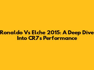 Ronaldo Vs Elche 2015: A Deep Dive Into CR7's Performance