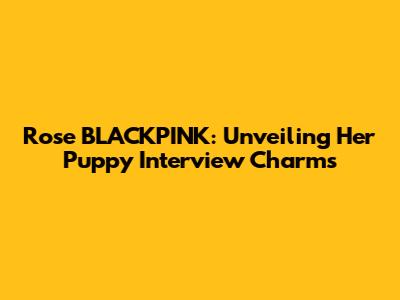 Rose BLACKPINK: Unveiling Her Puppy Interview Charms