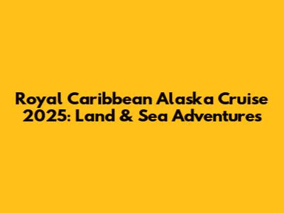 Royal Caribbean Alaska Cruise 2025: Land & Sea Adventures