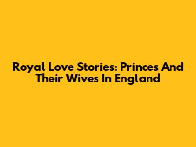 Royal Love Stories: Princes And Their Wives In England