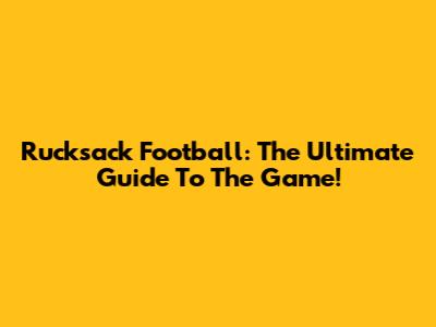 Rucksack Football: The Ultimate Guide To The Game!