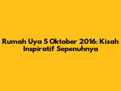 Rumah Uya 5 Oktober 2016: Kisah Inspiratif Sepenuhnya