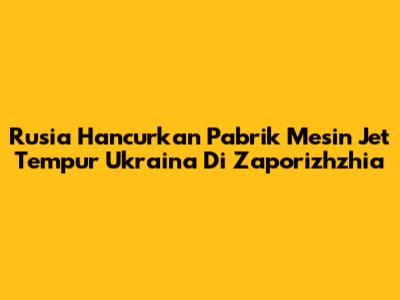 Rusia Hancurkan Pabrik Mesin Jet Tempur Ukraina Di Zaporizhzhia