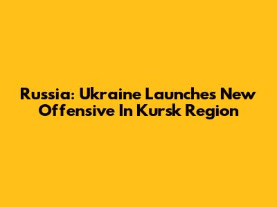 Russia: Ukraine Launches New Offensive In Kursk Region