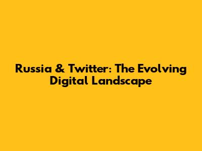 Russia & Twitter: The Evolving Digital Landscape