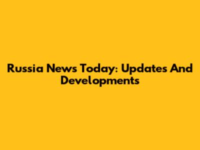 Russia News Today: Updates And Developments