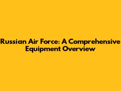 Russian Air Force: A Comprehensive Equipment Overview