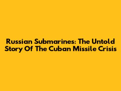 Russian Submarines: The Untold Story Of The Cuban Missile Crisis