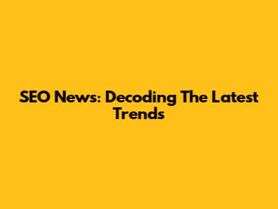 SEO News: Decoding The Latest Trends