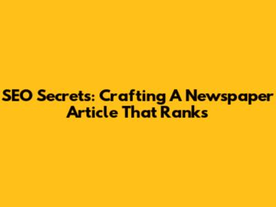 SEO Secrets: Crafting A Newspaper Article That Ranks
