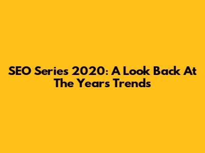 SEO Series 2020: A Look Back At The Year's Trends