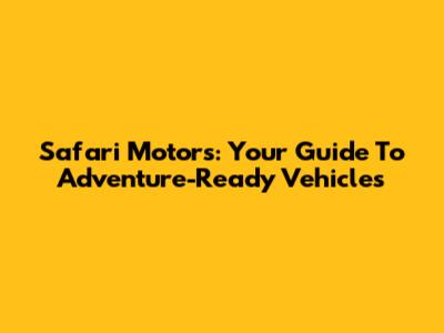 Safari Motors: Your Guide To Adventure-Ready Vehicles