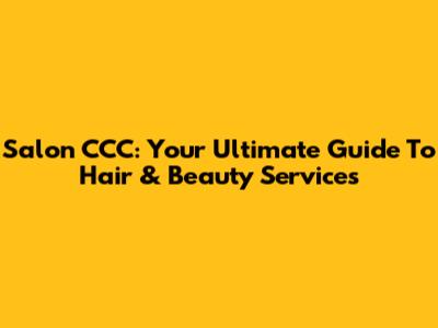 Salon CCC: Your Ultimate Guide To Hair & Beauty Services