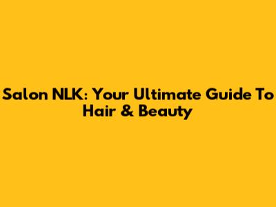 Salon NLK: Your Ultimate Guide To Hair & Beauty