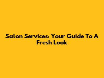 Salon Services: Your Guide To A Fresh Look