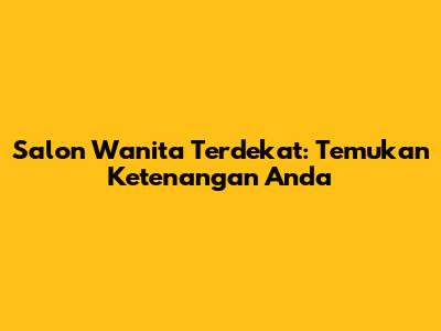 Salon Wanita Terdekat: Temukan Ketenangan Anda