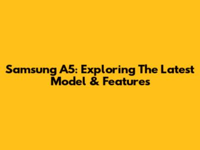 Samsung A5: Exploring The Latest Model & Features