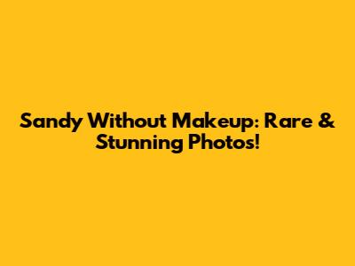 Sandy Without Makeup: Rare & Stunning Photos!