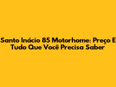 Santo Inácio 85 Motorhome: Preço E Tudo Que Você Precisa Saber