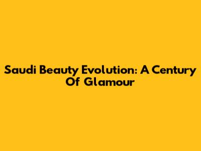 Saudi Beauty Evolution: A Century Of Glamour