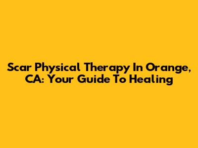 Scar Physical Therapy In Orange, CA: Your Guide To Healing