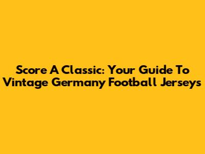 Score A Classic: Your Guide To Vintage Germany Football Jerseys