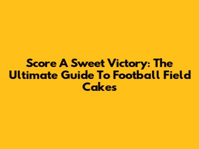 Score A Sweet Victory: The Ultimate Guide To Football Field Cakes