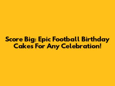 Score Big: Epic Football Birthday Cakes For Any Celebration!