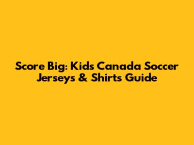 Score Big: Kids' Canada Soccer Jerseys & Shirts Guide