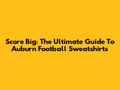 Score Big: The Ultimate Guide To Auburn Football Sweatshirts