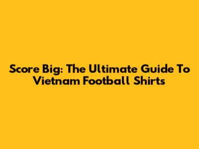 Score Big: The Ultimate Guide To Vietnam Football Shirts