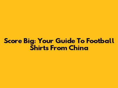 Score Big: Your Guide To Football Shirts From China